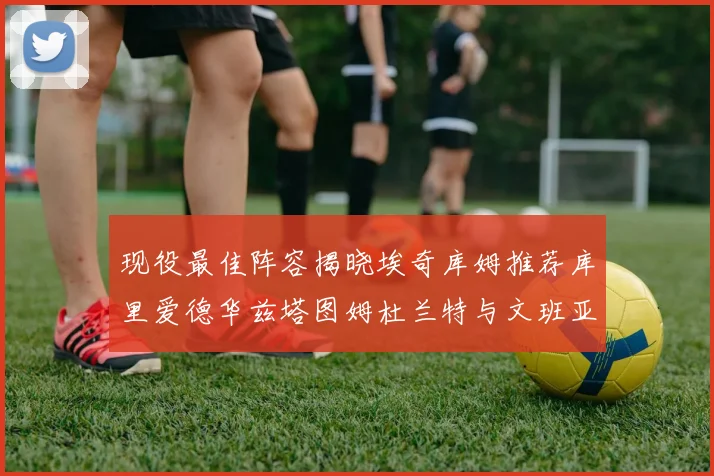 现役最佳阵容揭晓埃奇库姆推荐库里爱德华兹塔图姆杜兰特与文班亚马