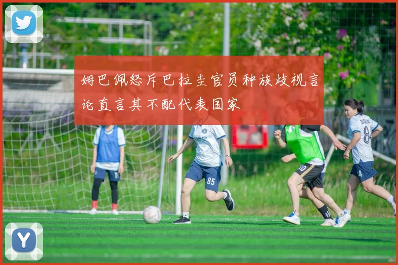姆巴佩怒斥巴拉圭官员种族歧视言论直言其不配代表国家