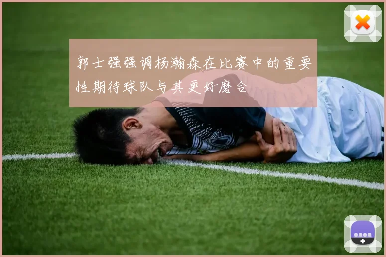 郭士强强调杨瀚森在比赛中的重要性期待球队与其更好磨合
