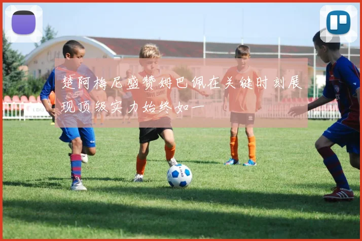 楚阿梅尼盛赞姆巴佩在关键时刻展现顶级实力始终如一