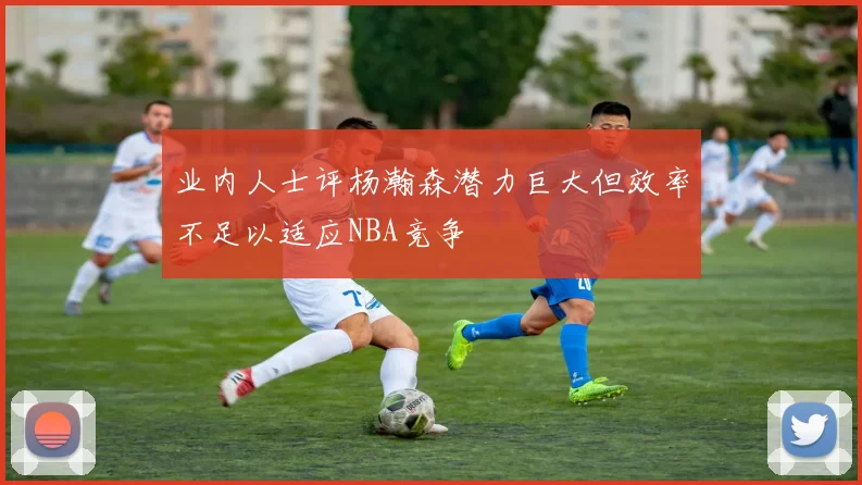 业内人士评杨瀚森潜力巨大但效率不足以适应NBA竞争