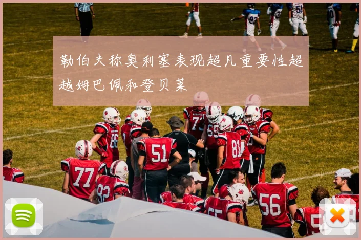 勒伯夫称奥利塞表现超凡重要性超越姆巴佩和登贝莱