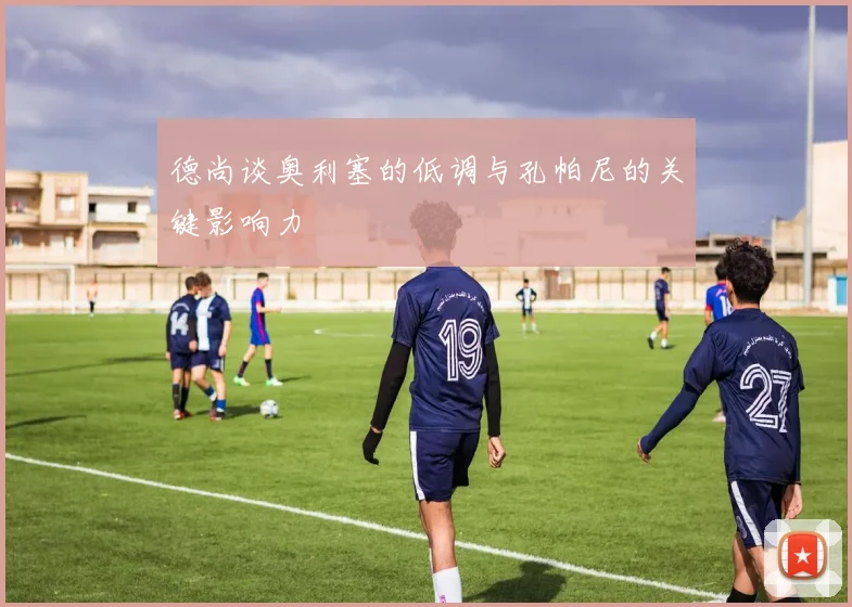 德尚谈奥利塞的低调与孔帕尼的关键影响力
