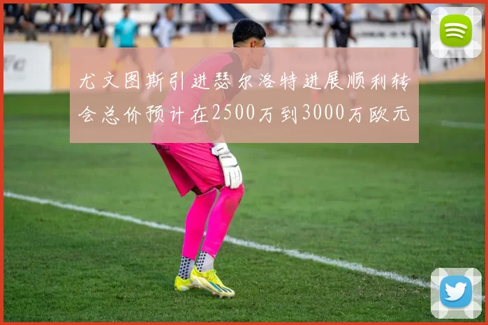 尤文图斯引进瑟尔洛特进展顺利转会总价预计在2500万到3000万欧元之间