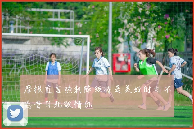 摩根直言热刺降级将是美好时刻不忘昔日死敌情仇