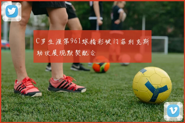 C罗生涯第961球精彩破门菲利克斯助攻展现默契配合