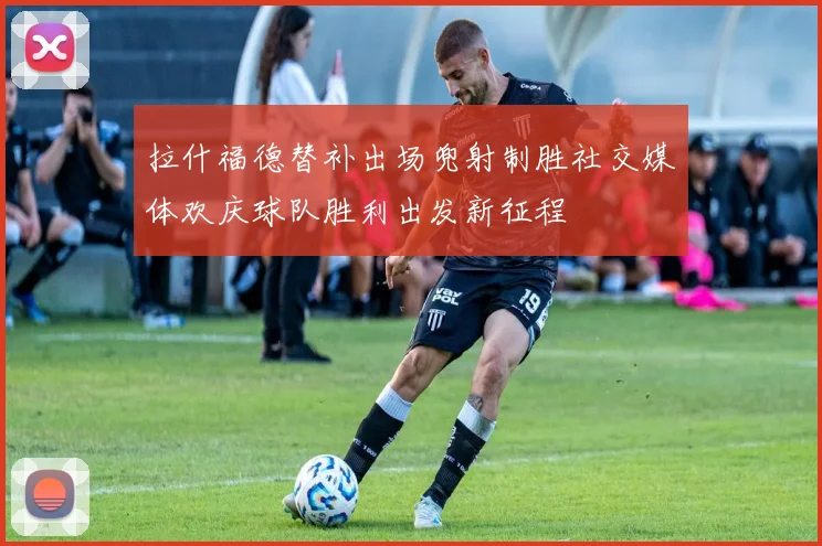 拉什福德替补出场兜射制胜社交媒体欢庆球队胜利出发新征程