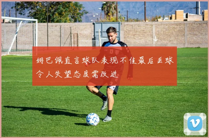 姆巴佩直言球队表现不佳最后丢球令人失望态度需改进