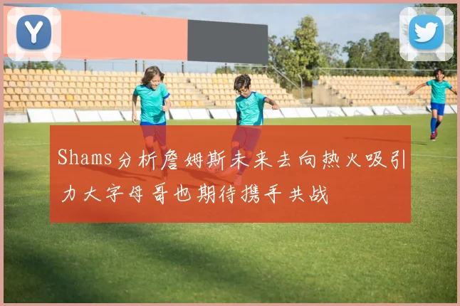 Shams分析詹姆斯未来去向热火吸引力大字母哥也期待携手共战