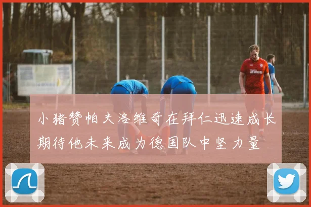 小猪赞帕夫洛维奇在拜仁迅速成长期待他未来成为德国队中坚力量