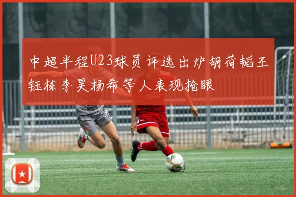 中超半程U23球员评选出炉胡荷韬王钰栋李昊杨希等人表现抢眼