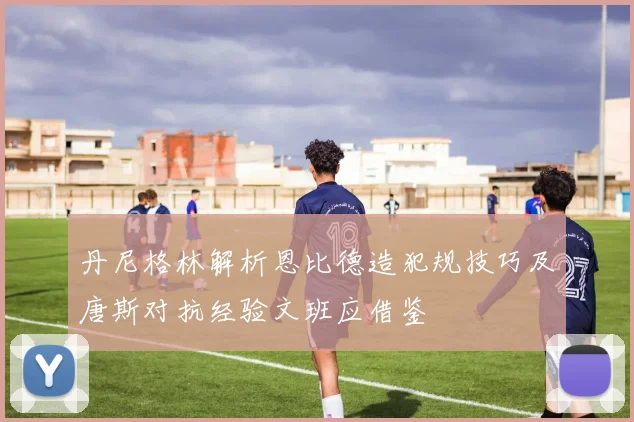 丹尼格林解析恩比德造犯规技巧及唐斯对抗经验文班应借鉴
