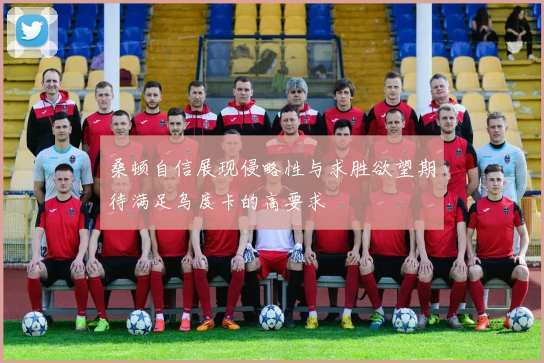 桑顿自信展现侵略性与求胜欲望期待满足乌度卡的高要求