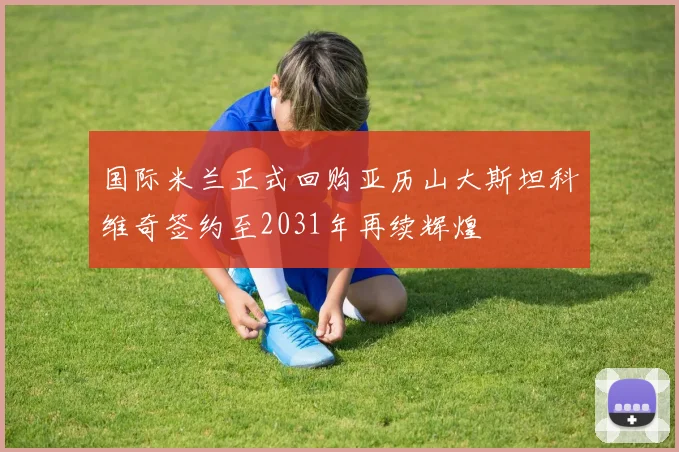 国际米兰正式回购亚历山大斯坦科维奇签约至2031年再续辉煌