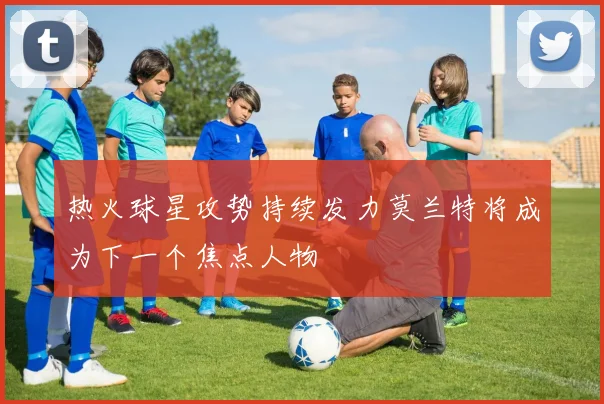 热火球星攻势持续发力莫兰特将成为下一个焦点人物