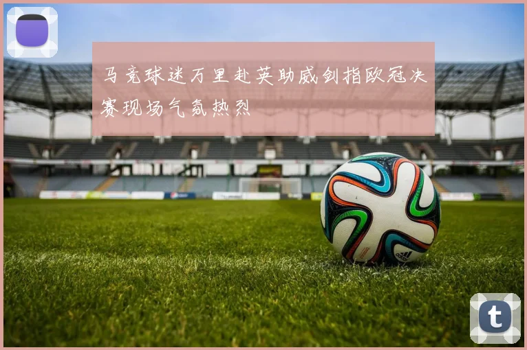 马竞球迷万里赴英助威剑指欧冠决赛现场气氛热烈
