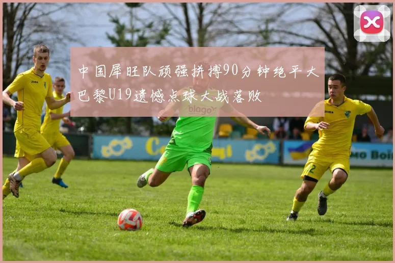 中国犀旺队顽强拼搏90分钟绝平大巴黎U19遗憾点球大战落败