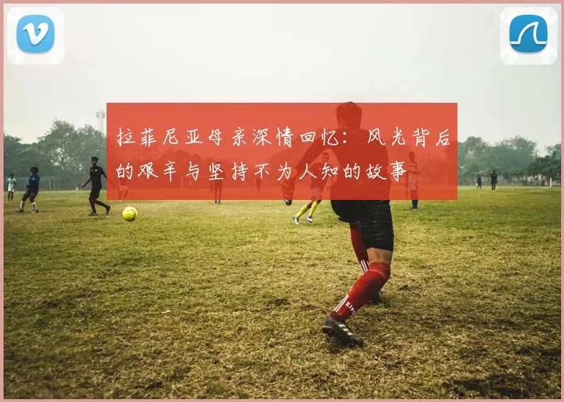 拉菲尼亚母亲深情回忆：风光背后的艰辛与坚持不为人知的故事