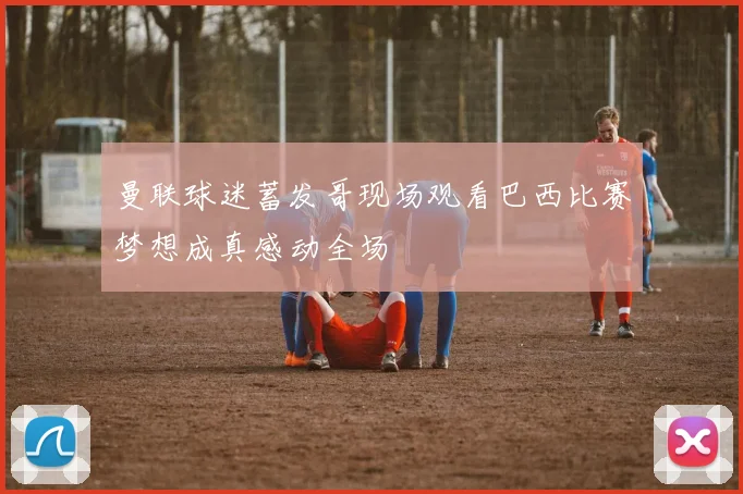 曼联球迷蓄发哥现场观看巴西比赛梦想成真感动全场