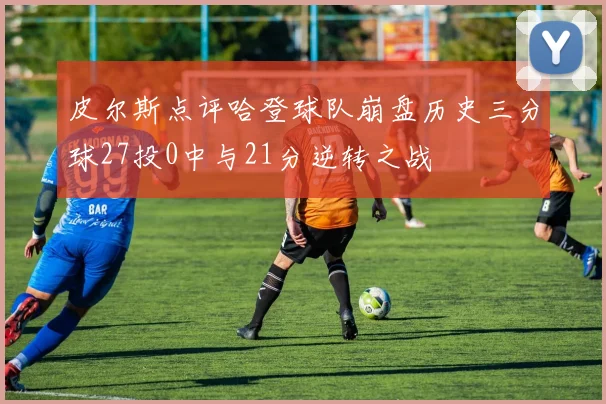 皮尔斯点评哈登球队崩盘历史三分球27投0中与21分逆转之战