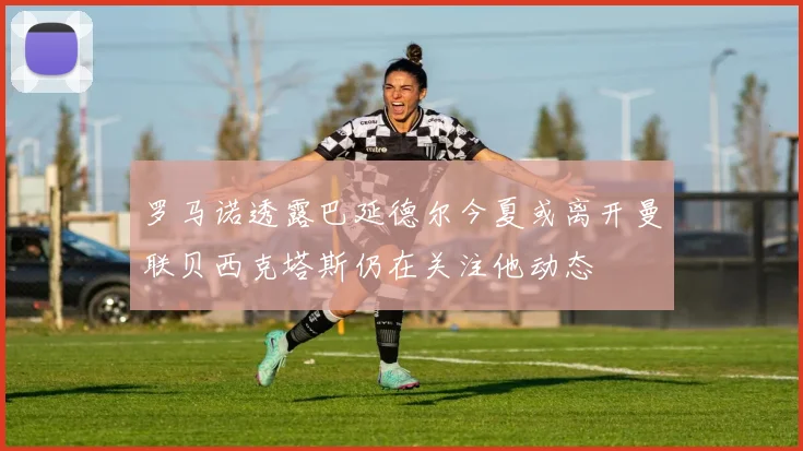 罗马诺透露巴延德尔今夏或离开曼联贝西克塔斯仍在关注他动态