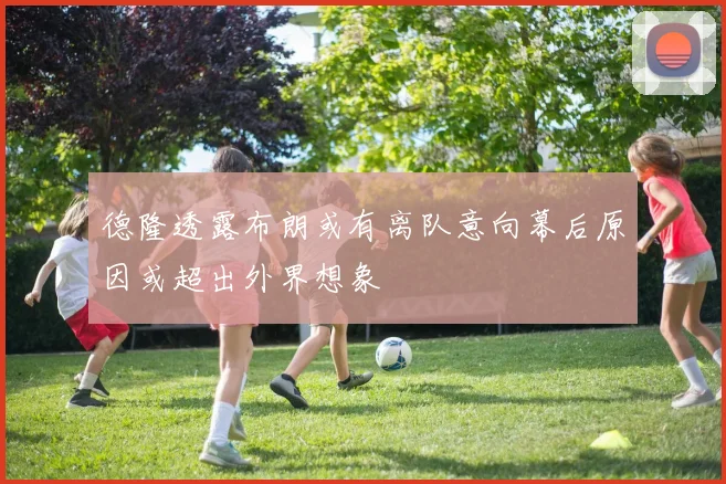 德隆透露布朗或有离队意向幕后原因或超出外界想象
