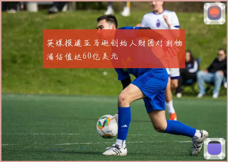 英媒报道亚马逊创始人财团对利物浦估值达60亿美元