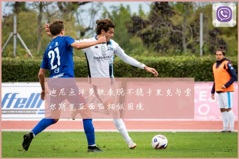 迪尼点评曼联表现不稳卡里克与索尔斯克亚面临相似困境