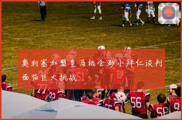 奥利塞加盟皇马机会渺小拜仁谈判面临巨大挑战