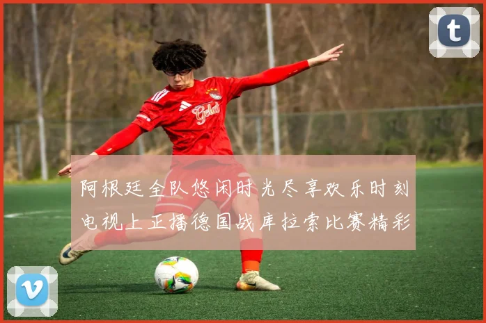 阿根廷全队悠闲时光尽享欢乐时刻电视上正播德国战库拉索比赛精彩瞬间