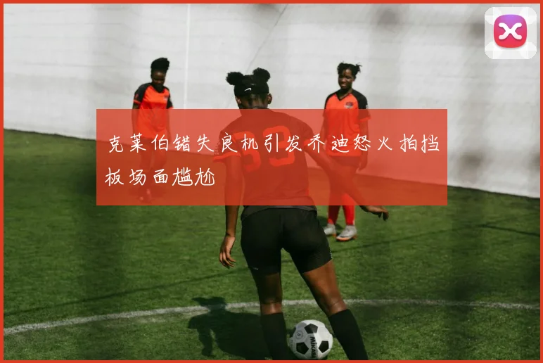 克莱伯错失良机引发乔迪怒火拍挡板场面尴尬