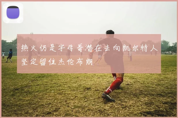 热火仍是字母哥潜在去向凯尔特人坚定留住杰伦布朗