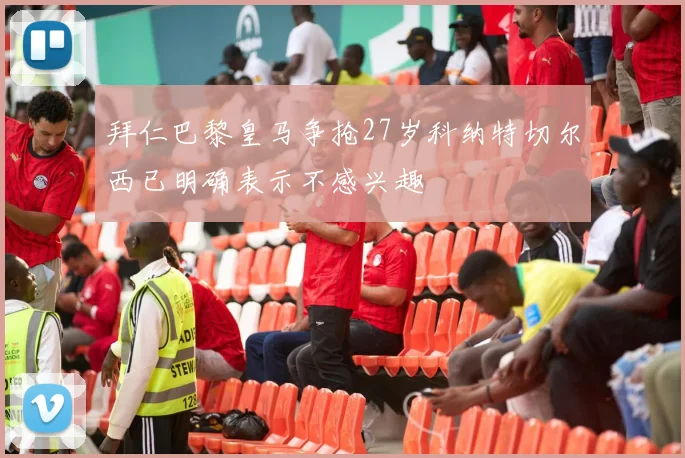 拜仁巴黎皇马争抢27岁科纳特切尔西已明确表示不感兴趣